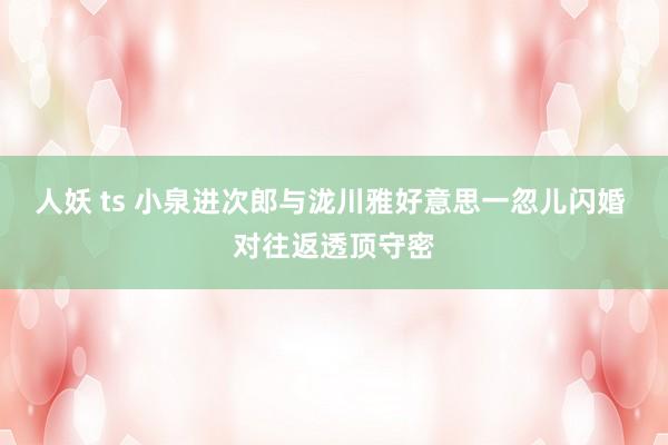 人妖 ts 小泉进次郎与泷川雅好意思一忽儿闪婚 对往返透顶守密