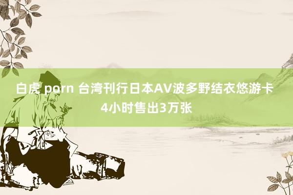 白虎 porn 台湾刊行日本AV波多野结衣悠游卡 4小时售出3万张