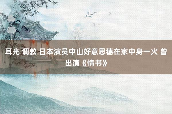 耳光 调教 日本演员中山好意思穗在家中身一火 曾出演《情书》