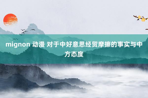 mignon 动漫 对于中好意思经贸摩擦的事实与中方态度