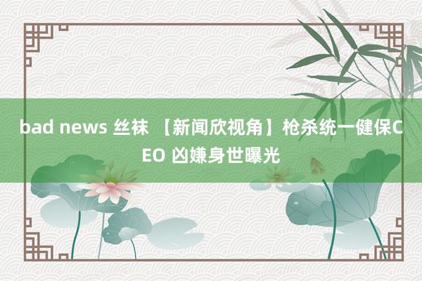 bad news 丝袜 【新闻欣视角】枪杀统一健保CEO 凶嫌身世曝光