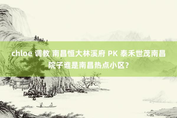 chloe 调教 南昌恒大林溪府 PK 泰禾世茂南昌院子谁是南昌热点小区？