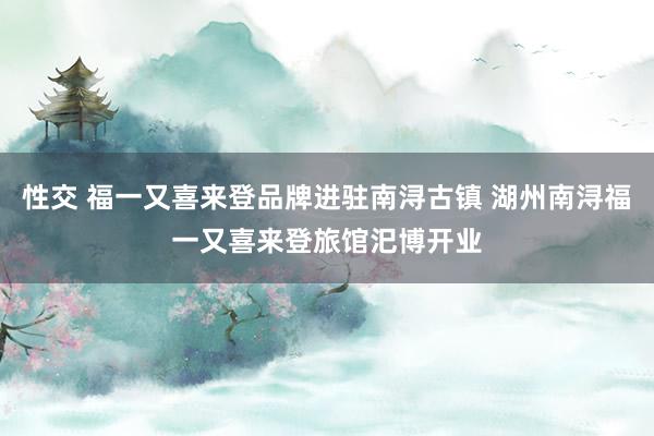 性交 福一又喜来登品牌进驻南浔古镇 湖州南浔福一又喜来登旅馆汜博开业