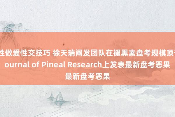 男性做爱性交技巧 徐天瑞阐发团队在褪黑素盘考规模顶刊 Journal of Pineal Research上发表最新盘考恶果