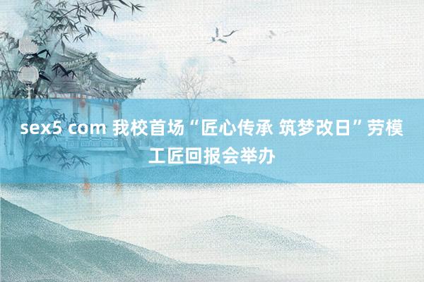 sex5 com 我校首场“匠心传承 筑梦改日”劳模工匠回报会举办