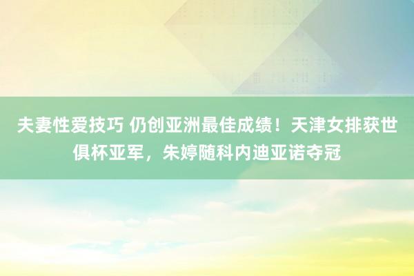 夫妻性爱技巧 仍创亚洲最佳成绩！天津女排获世俱杯亚军，朱婷随科内迪亚诺夺冠