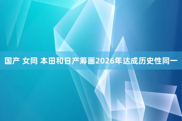 国产 女同 本田和日产筹画2026年达成历史性同一