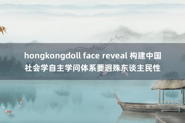 hongkongdoll face reveal 构建中国社会学自主学问体系要迥殊东谈主民性