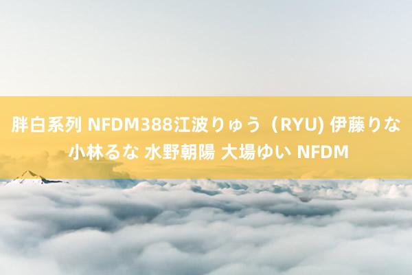 胖白系列 NFDM388江波りゅう（RYU) 伊藤りな 小林るな 水野朝陽 大場ゆい NFDM