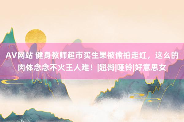 AV网站 健身教师超市买生果被偷拍走红，这么的肉体念念不火王人难！|翘臀|哑铃|好意思女