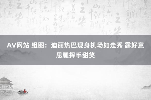 AV网站 组图：迪丽热巴现身机场如走秀 露好意思腿挥手甜笑