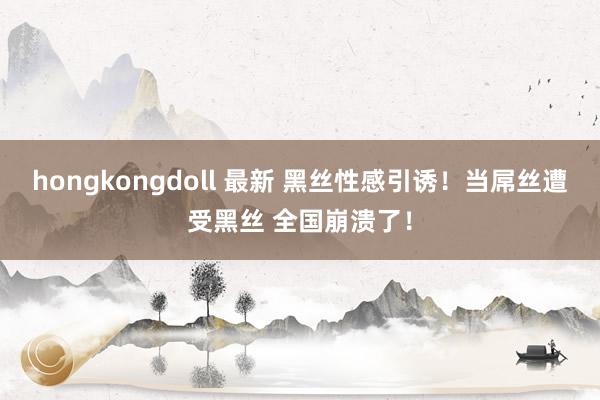 hongkongdoll 最新 黑丝性感引诱！当屌丝遭受黑丝 全国崩溃了！