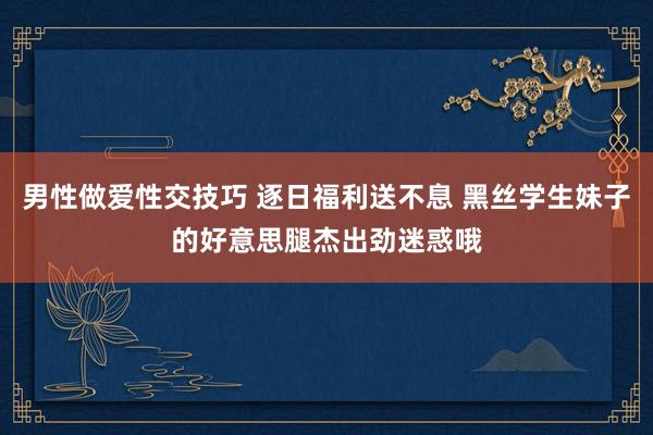 男性做爱性交技巧 逐日福利送不息 黑丝学生妹子的好意思腿杰出劲迷惑哦
