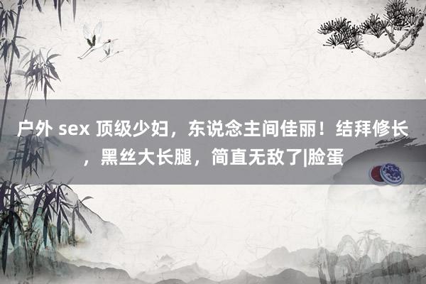 户外 sex 顶级少妇，东说念主间佳丽！结拜修长，黑丝大长腿，简直无敌了|脸蛋