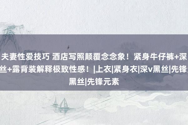 夫妻性爱技巧 酒店写照颠覆念念象！紧身牛仔裤+深V黑丝+露背装解释极致性感！|上衣|紧身衣|深v黑丝|先锋元素