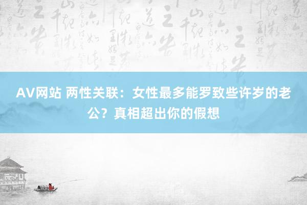 AV网站 两性关联：女性最多能罗致些许岁的老公？真相超出你的假想