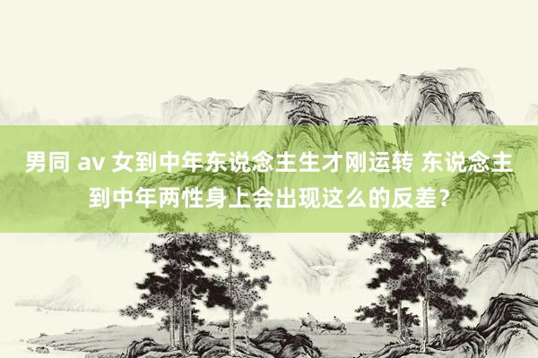 男同 av 女到中年东说念主生才刚运转 东说念主到中年两性身上会出现这么的反差？