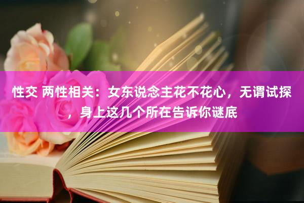 性交 两性相关：女东说念主花不花心，无谓试探，身上这几个所在告诉你谜底