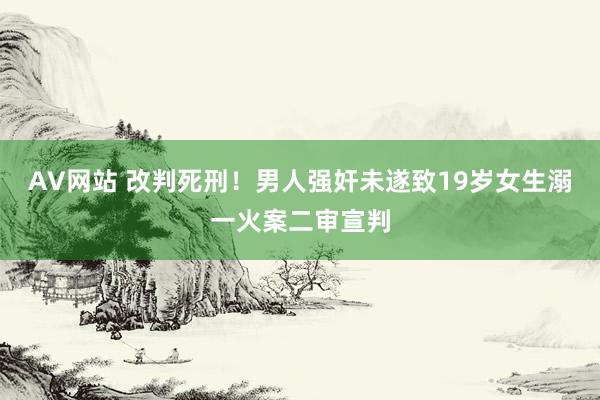 AV网站 改判死刑！男人强奸未遂致19岁女生溺一火案二审宣判