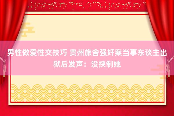 男性做爱性交技巧 贵州旅舍强奸案当事东谈主出狱后发声：没挟制她