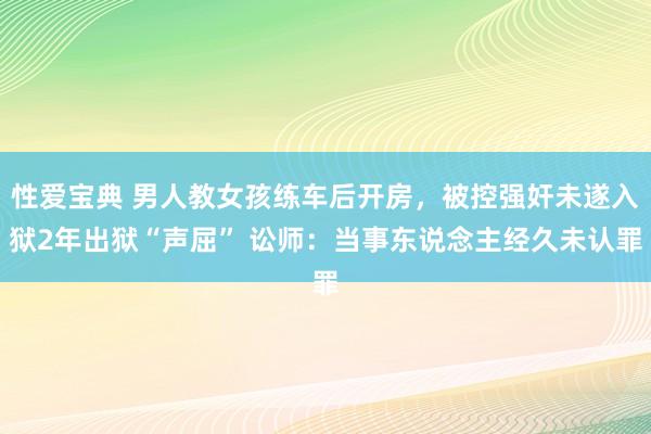 性爱宝典 男人教女孩练车后开房，被控强奸未遂入狱2年出狱“声屈” 讼师：当事东说念主经久未认罪