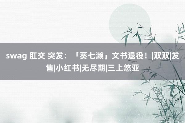 swag 肛交 突发：「葵七濑」文书退役！|双双|发售|小红书|无尽期|三上悠亚