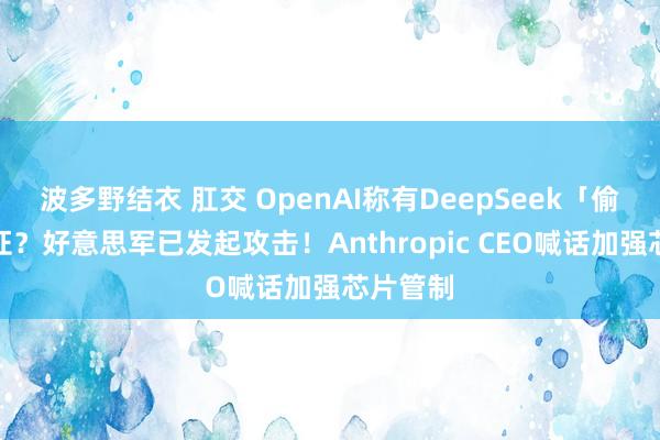 波多野结衣 肛交 OpenAI称有DeepSeek「偷窃」凭证？好意思军已发起攻击！Anthropic CEO喊话加强芯片管制