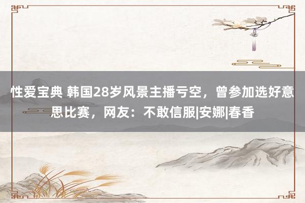 性爱宝典 韩国28岁风景主播亏空，曾参加选好意思比赛，网友：不敢信服|安娜|春香