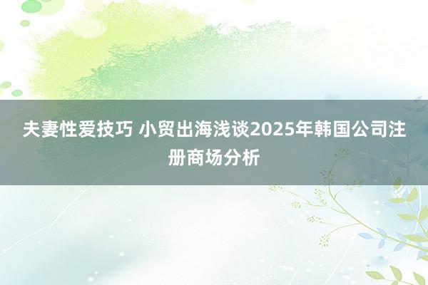 夫妻性爱技巧 小贸出海浅谈2025年韩国公司注册商场分析