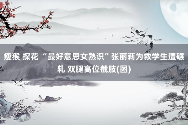瘦猴 探花 “最好意思女熟识”张丽莉为救学生遭碾轧 双腿高位截肢(图)
