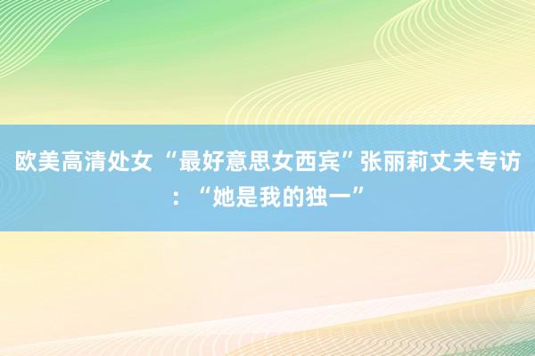 欧美高清处女 “最好意思女西宾”张丽莉丈夫专访：“她是我的独一”