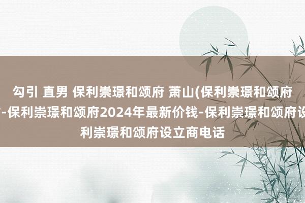 勾引 直男 保利崇璟和颂府 萧山(保利崇璟和颂府)首页网站-保利崇璟和颂府2024年最新价钱-保利崇璟和颂府设立商电话