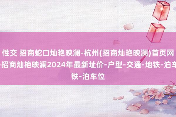 性交 招商蛇口灿艳映澜-杭州(招商灿艳映澜)首页网站-招商灿艳映澜2024年最新址价-户型-交通-地铁-泊车位