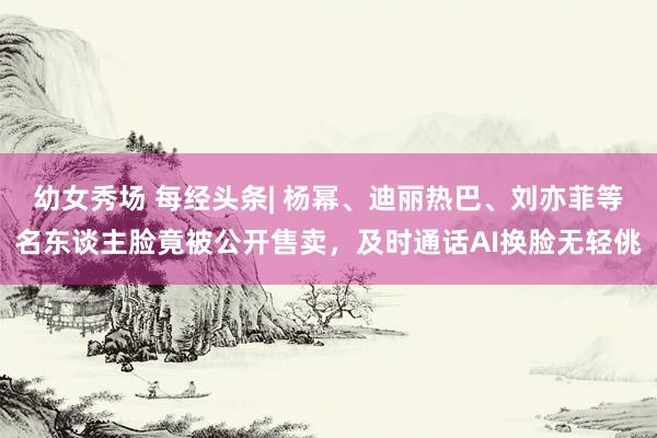 幼女秀场 每经头条| 杨幂、迪丽热巴、刘亦菲等名东谈主脸竟被公开售卖，及时通话AI换脸无轻佻