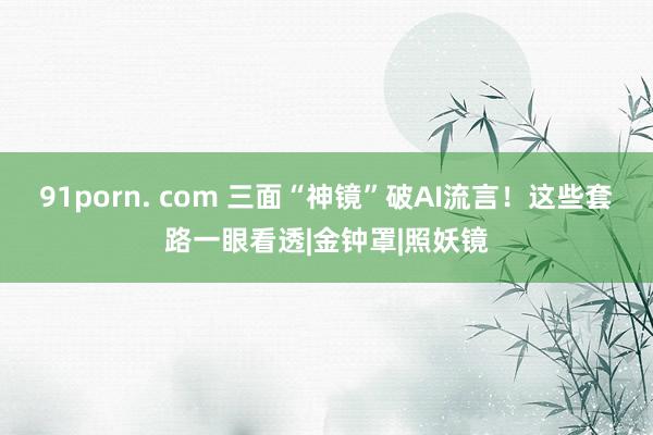 91porn. com 三面“神镜”破AI流言！这些套路一眼看透|金钟罩|照妖镜