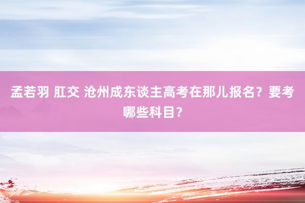 孟若羽 肛交 沧州成东谈主高考在那儿报名？要考哪些科目？