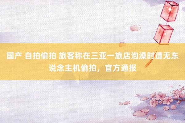 国产 自拍偷拍 旅客称在三亚一旅店泡澡时遭无东说念主机偷拍，官方通报