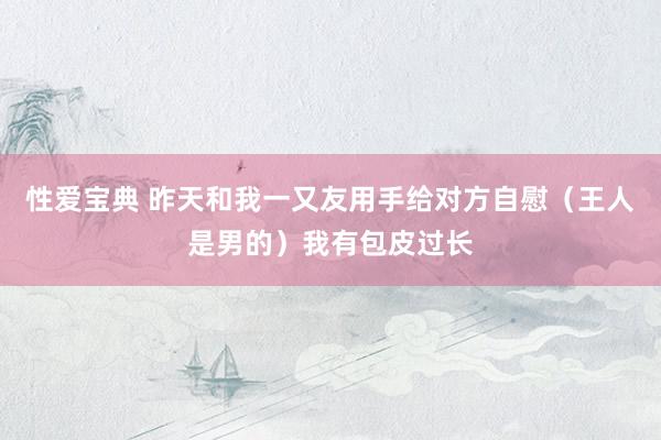性爱宝典 昨天和我一又友用手给对方自慰(王人是男的)我有包皮过长