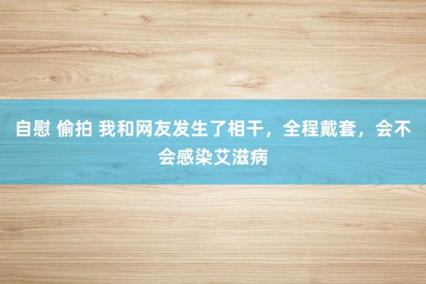 自慰 偷拍 我和网友发生了相干，全程戴套，会不会感染艾滋病