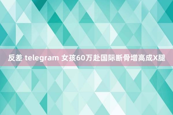 反差 telegram 女孩60万赴国际断骨增高成X腿