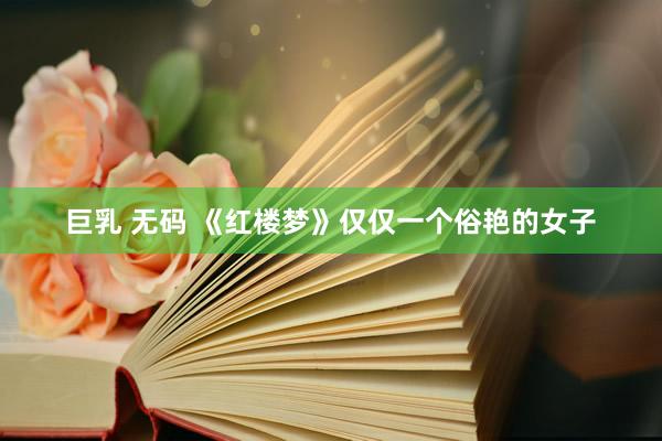 巨乳 无码 《红楼梦》仅仅一个俗艳的女子