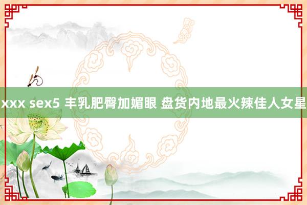 xxx sex5 丰乳肥臀加媚眼 盘货内地最火辣佳人女星