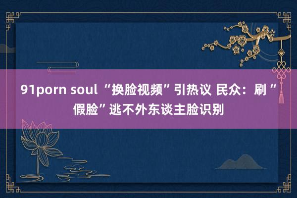 91porn soul “换脸视频”引热议 民众：刷“假脸”