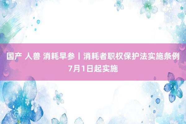 国产 人兽 消耗早参丨消耗者职权保护法实施条例7月1日起实施