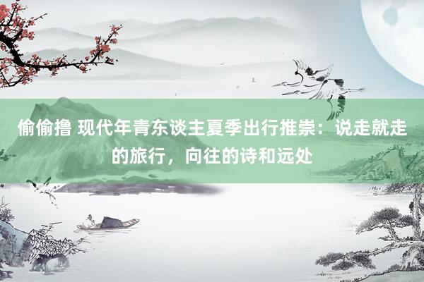 偷偷撸 现代年青东谈主夏季出行推崇：说走就走的旅行，向往的诗