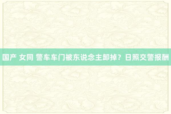 国产 女同 警车车门被东说念主卸掉？日照交警报酬