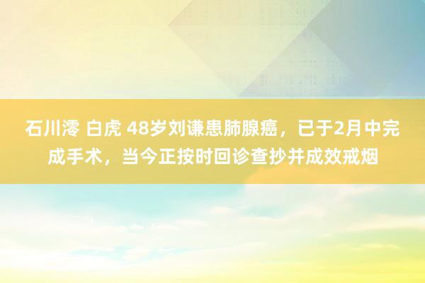 石川澪 白虎 48岁刘谦患肺腺癌，已于2月中完成手术，当今正
