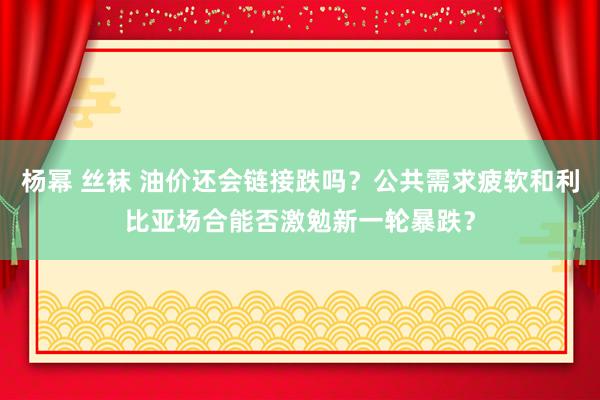 杨幂 丝袜 油价还会链接跌吗？公共需求疲软和利比亚场合能否激