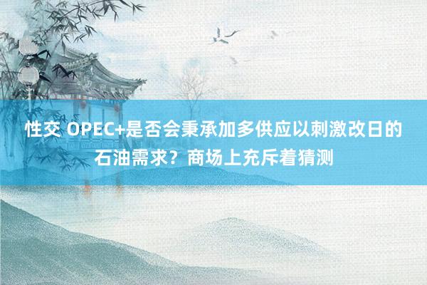 性交 OPEC+是否会秉承加多供应以刺激改日的石油需求？商场