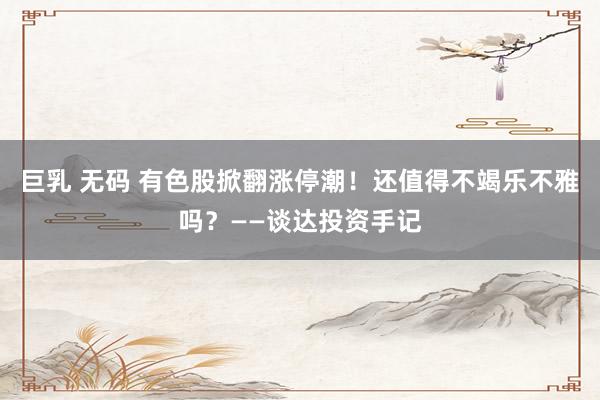 巨乳 无码 有色股掀翻涨停潮！还值得不竭乐不雅吗？——谈达投